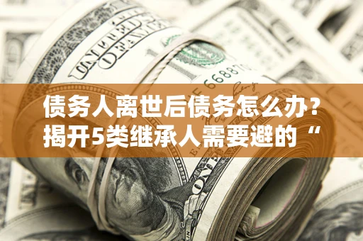 北京债务人离世后债务怎么办？揭开5类继承人需要避的“坑”