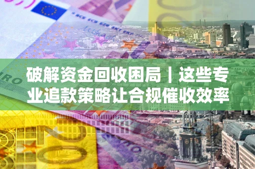 北京破解资金回收困局｜这些专业追款策略让合规催收效率翻倍